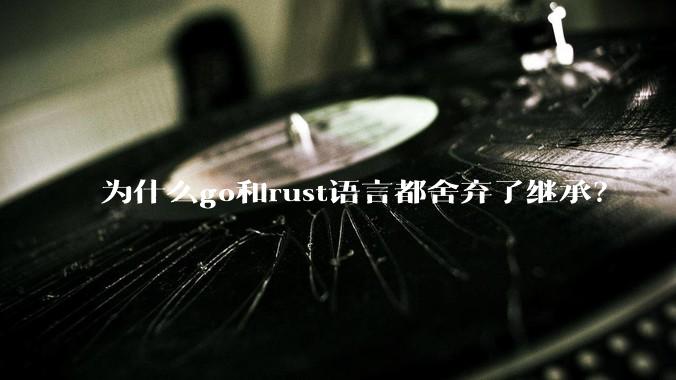 为什么go和rust语言都舍弃了继承？