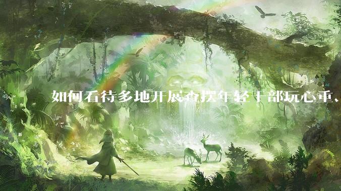 如何看待多地开展查摆年轻干部玩心重、混日子、说话随意、口大气粗等问题的行动？
