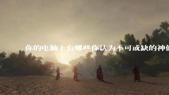 你的电脑上有哪些你认为不可或缺的神仙软件?